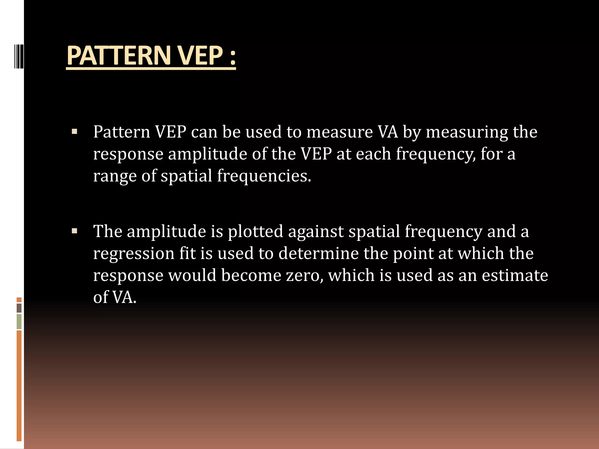 PATTERN VEP :

 Pattern VEP can be used to measure VA by measuring the
  response amplitude of the VEP at each frequency, for a
  range of spatial frequencies.


 The amplitude is plotted against spatial frequency and a
  regression fit is used to determine the point at which the
  response would become zero, which is used as an estimate
  of VA.
 