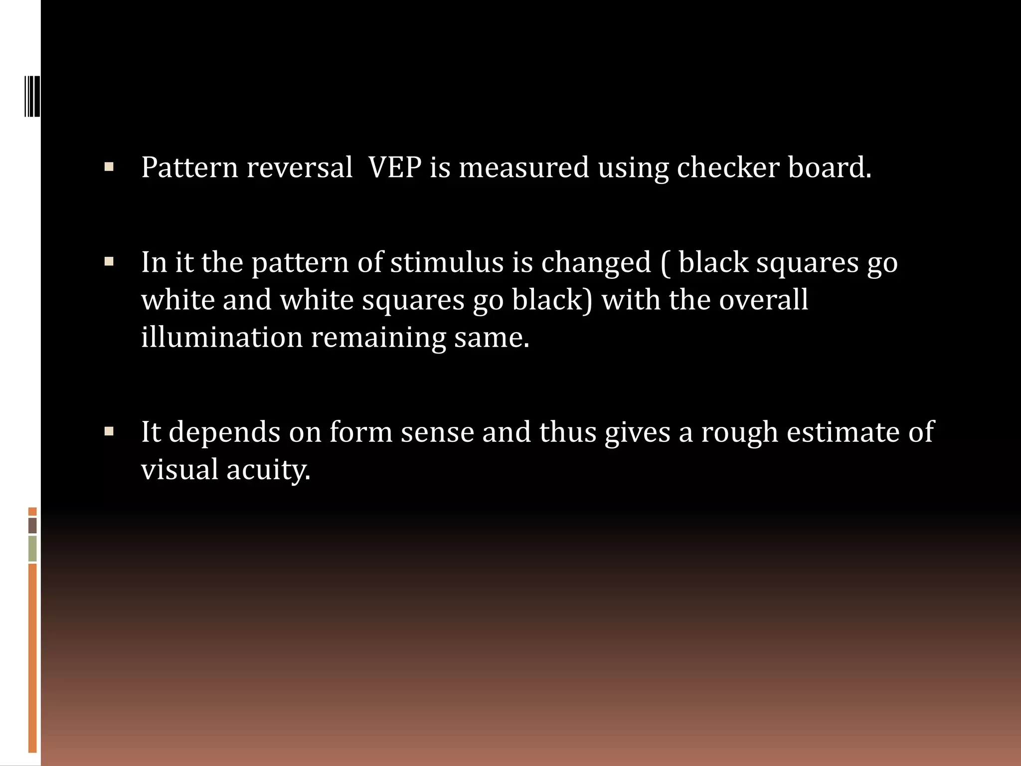  Pattern reversal VEP is measured using checker board.


 In it the pattern of stimulus is changed ( black squares go
  white and white squares go black) with the overall
  illumination remaining same.


 It depends on form sense and thus gives a rough estimate of
  visual acuity.
 