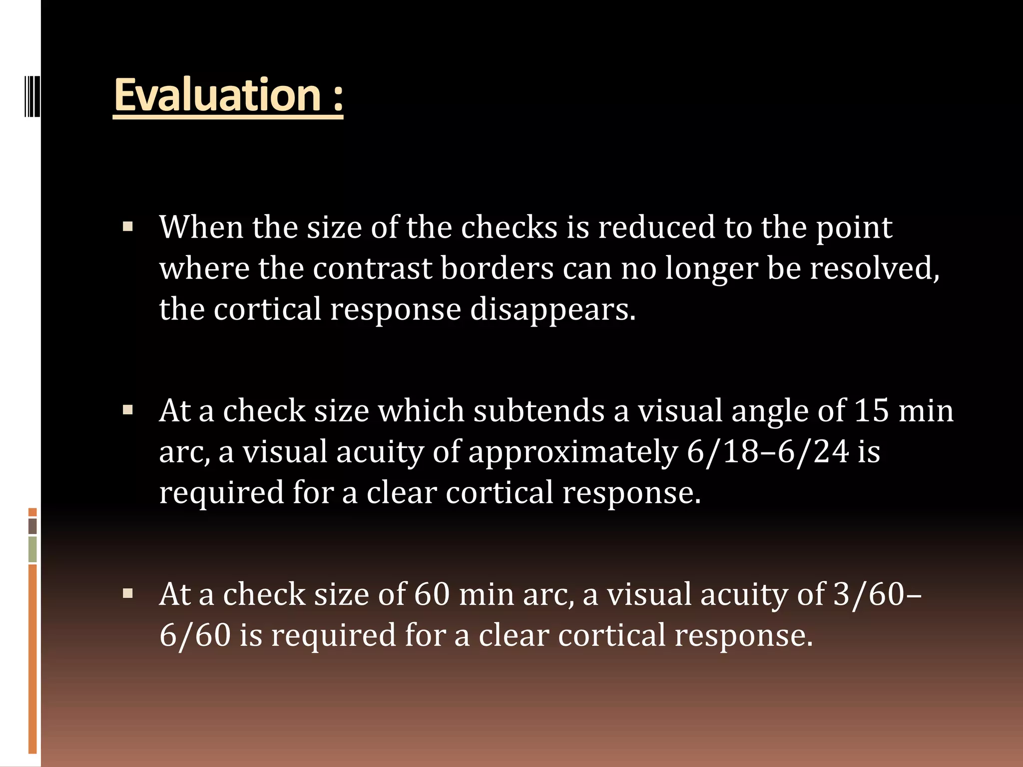 Evaluation :

 When the size of the checks is reduced to the point
  where the contrast borders can no longer be resolved,
  the cortical response disappears.

 At a check size which subtends a visual angle of 15 min
  arc, a visual acuity of approximately 6/18–6/24 is
  required for a clear cortical response.

 At a check size of 60 min arc, a visual acuity of 3/60–
  6/60 is required for a clear cortical response.
 