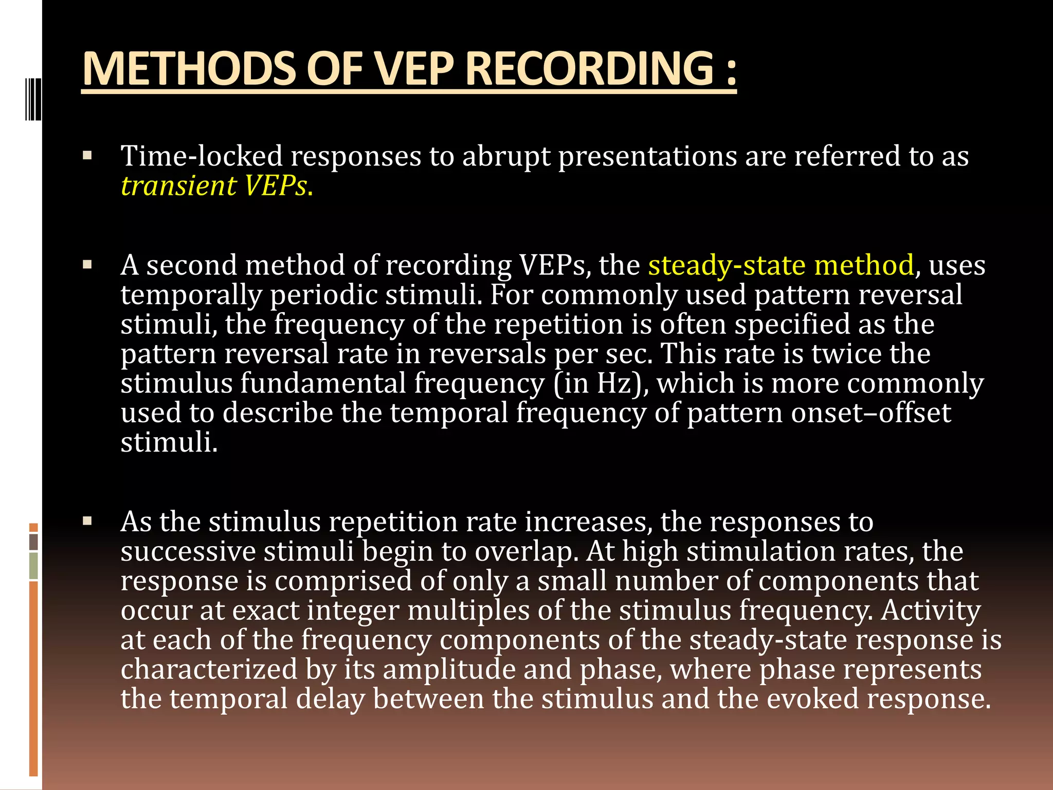 METHODS OF VEP RECORDING :
 Time-locked responses to abrupt presentations are referred to as
   transient VEPs.

 A second method of recording VEPs, the steady-state method, uses
   temporally periodic stimuli. For commonly used pattern reversal
   stimuli, the frequency of the repetition is often specified as the
   pattern reversal rate in reversals per sec. This rate is twice the
   stimulus fundamental frequency (in Hz), which is more commonly
   used to describe the temporal frequency of pattern onset–offset
   stimuli.

 As the stimulus repetition rate increases, the responses to
   successive stimuli begin to overlap. At high stimulation rates, the
   response is comprised of only a small number of components that
   occur at exact integer multiples of the stimulus frequency. Activity
   at each of the frequency components of the steady-state response is
   characterized by its amplitude and phase, where phase represents
   the temporal delay between the stimulus and the evoked response.
 