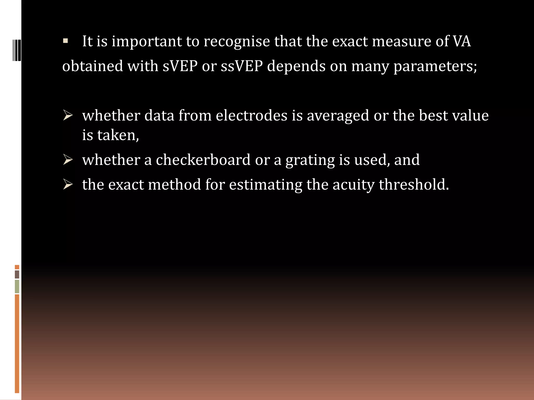  It is important to recognise that the exact measure of VA
obtained with sVEP or ssVEP depends on many parameters;


 whether data from electrodes is averaged or the best value
  is taken,
 whether a checkerboard or a grating is used, and
 the exact method for estimating the acuity threshold.
 