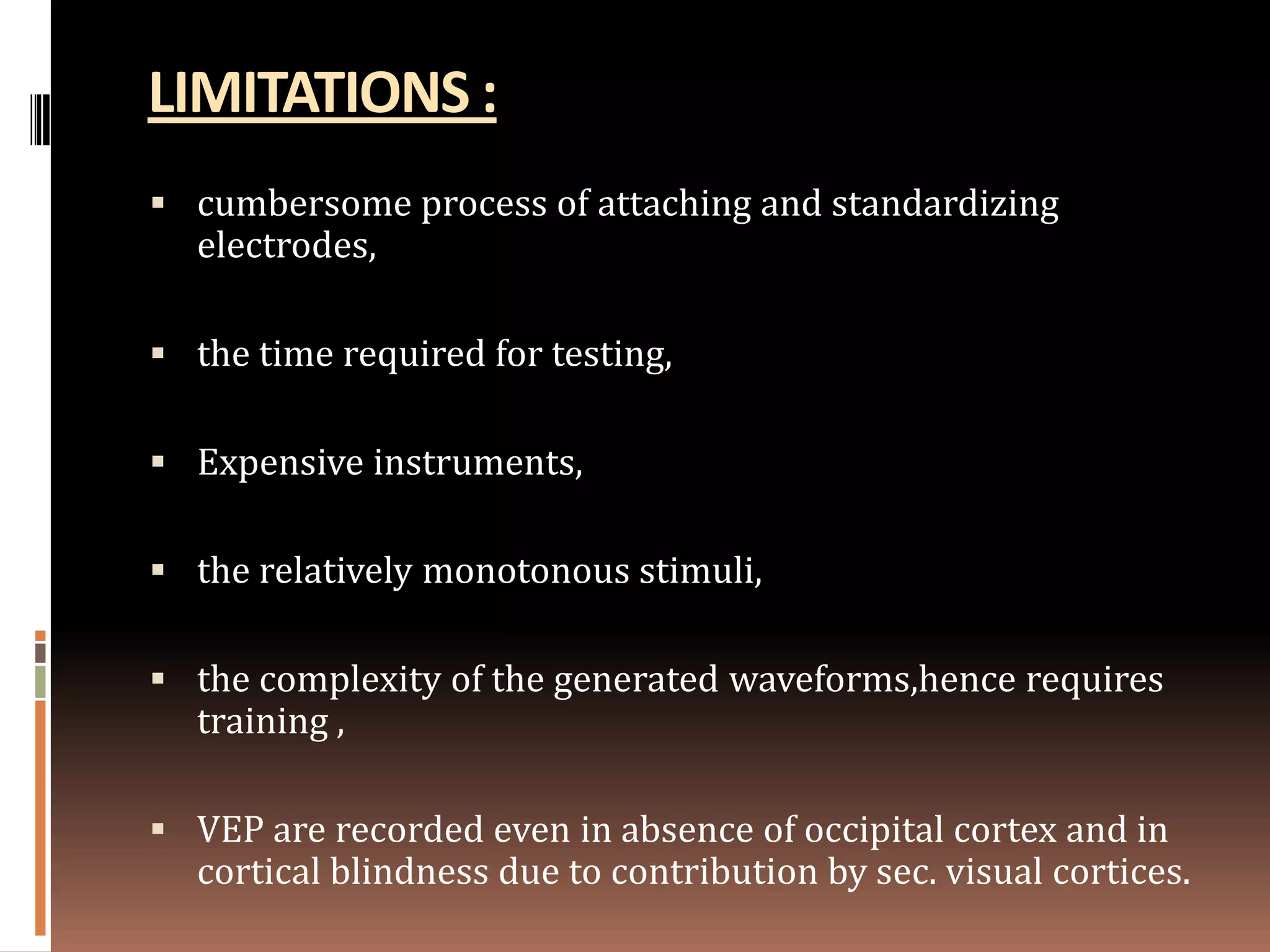 LIMITATIONS :
 cumbersome process of attaching and standardizing
  electrodes,

 the time required for testing,

 Expensive instruments,

 the relatively monotonous stimuli,

 the complexity of the generated waveforms,hence requires
  training ,

 VEP are recorded even in absence of occipital cortex and in
  cortical blindness due to contribution by sec. visual cortices.
 