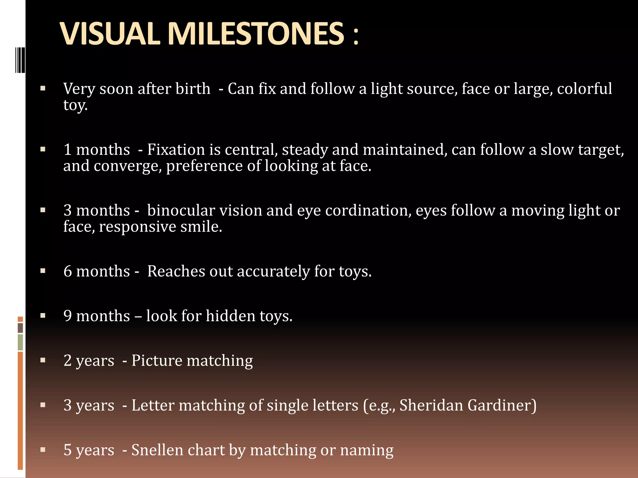 VISUAL MILESTONES :
   Very soon after birth - Can fix and follow a light source, face or large, colorful
    toy.

   1 months - Fixation is central, steady and maintained, can follow a slow target,
    and converge, preference of looking at face.

   3 months - binocular vision and eye cordination, eyes follow a moving light or
    face, responsive smile.

   6 months - Reaches out accurately for toys.

   9 months – look for hidden toys.

   2 years - Picture matching

   3 years - Letter matching of single letters (e.g., Sheridan Gardiner)

   5 years - Snellen chart by matching or naming
 