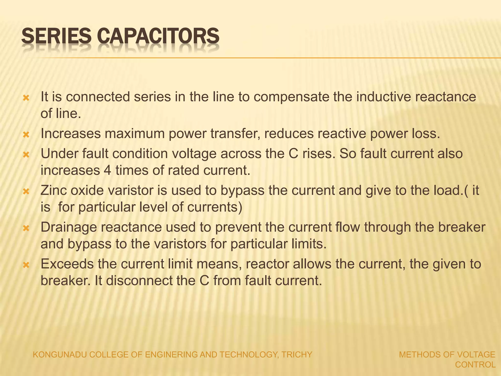  It is connected series in the line to compensate the inductive reactance
of line.
 Increases maximum power transfer, reduces reactive power loss.
 Under fault condition voltage across the C rises. So fault current also
increases 4 times of rated current.
 Zinc oxide varistor is used to bypass the current and give to the load.( it
is for particular level of currents)
 Drainage reactance used to prevent the current flow through the breaker
and bypass to the varistors for particular limits.
 Exceeds the current limit means, reactor allows the current, the given to
breaker. It disconnect the C from fault current.
KONGUNADU COLLEGE OF ENGINERING AND TECHNOLOGY, TRICHY METHODS OF VOLTAGE
CONTROL
SERIES CAPACITORS
 