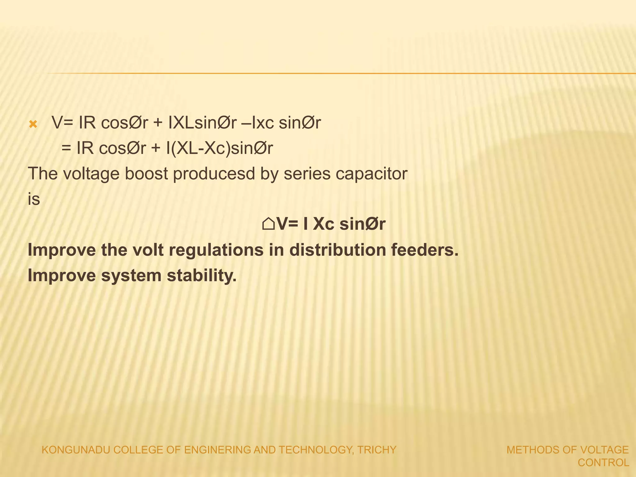  V= IR cosØr + IXLsinØr –Ixc sinØr
= IR cosØr + I(XL-Xc)sinØr
The voltage boost producesd by series capacitor
is
⌂V= I Xc sinØr
Improve the volt regulations in distribution feeders.
Improve system stability.
KONGUNADU COLLEGE OF ENGINERING AND TECHNOLOGY, TRICHY METHODS OF VOLTAGE
CONTROL
 