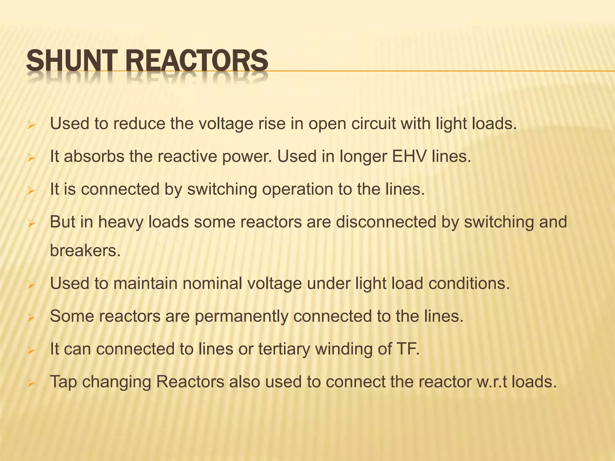 SHUNT REACTORS
 Used to reduce the voltage rise in open circuit with light loads.
 It absorbs the reactive power. Used in longer EHV lines.
 It is connected by switching operation to the lines.
 But in heavy loads some reactors are disconnected by switching and
breakers.
 Used to maintain nominal voltage under light load conditions.
 Some reactors are permanently connected to the lines.
 It can connected to lines or tertiary winding of TF.
 Tap changing Reactors also used to connect the reactor w.r.t loads.
 