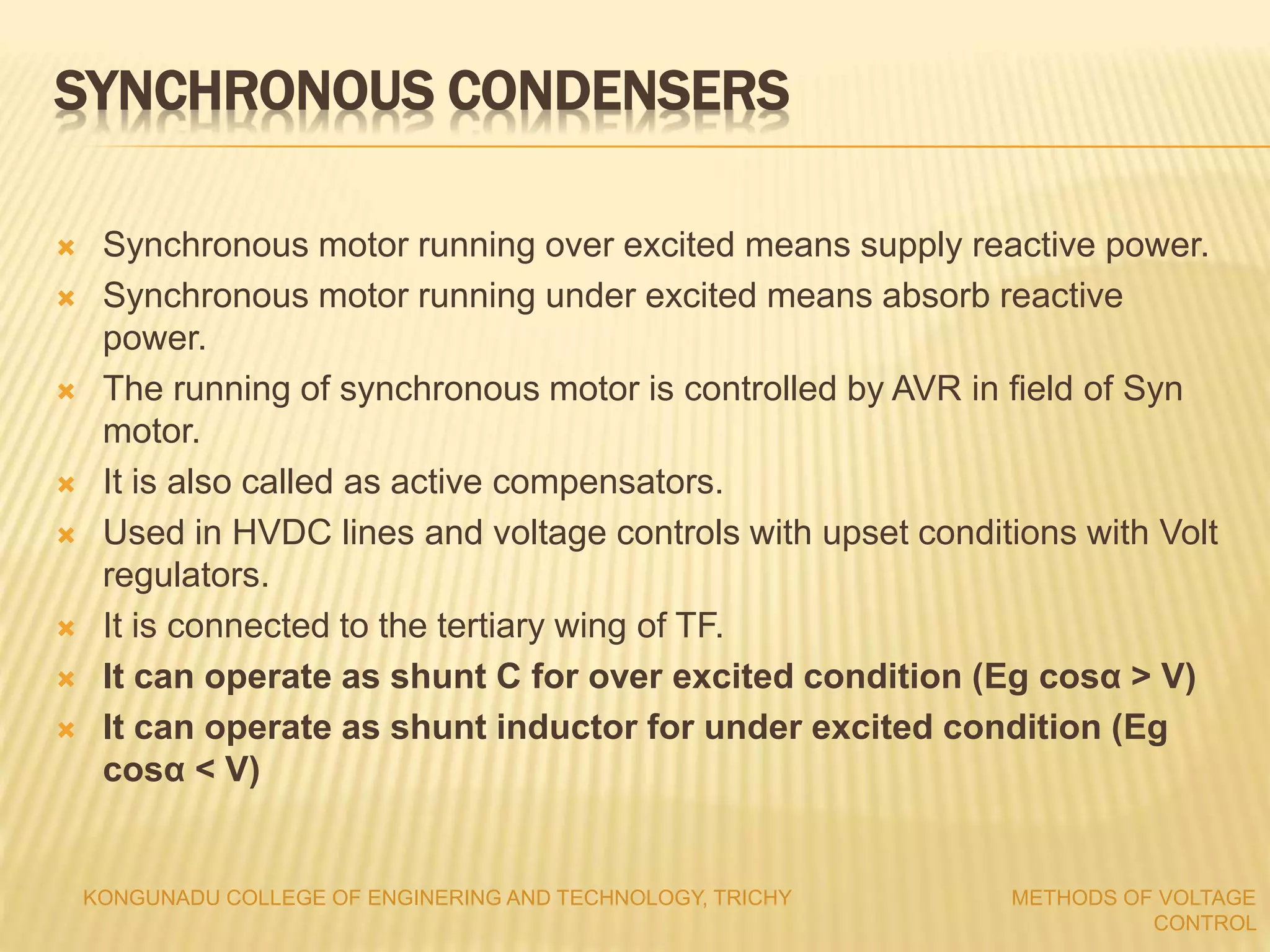 SYNCHRONOUS CONDENSERS
 Synchronous motor running over excited means supply reactive power.
 Synchronous motor running under excited means absorb reactive
power.
 The running of synchronous motor is controlled by AVR in field of Syn
motor.
 It is also called as active compensators.
 Used in HVDC lines and voltage controls with upset conditions with Volt
regulators.
 It is connected to the tertiary wing of TF.
 It can operate as shunt C for over excited condition (Eg cosα > V)
 It can operate as shunt inductor for under excited condition (Eg
cosα < V)
KONGUNADU COLLEGE OF ENGINERING AND TECHNOLOGY, TRICHY METHODS OF VOLTAGE
CONTROL
 