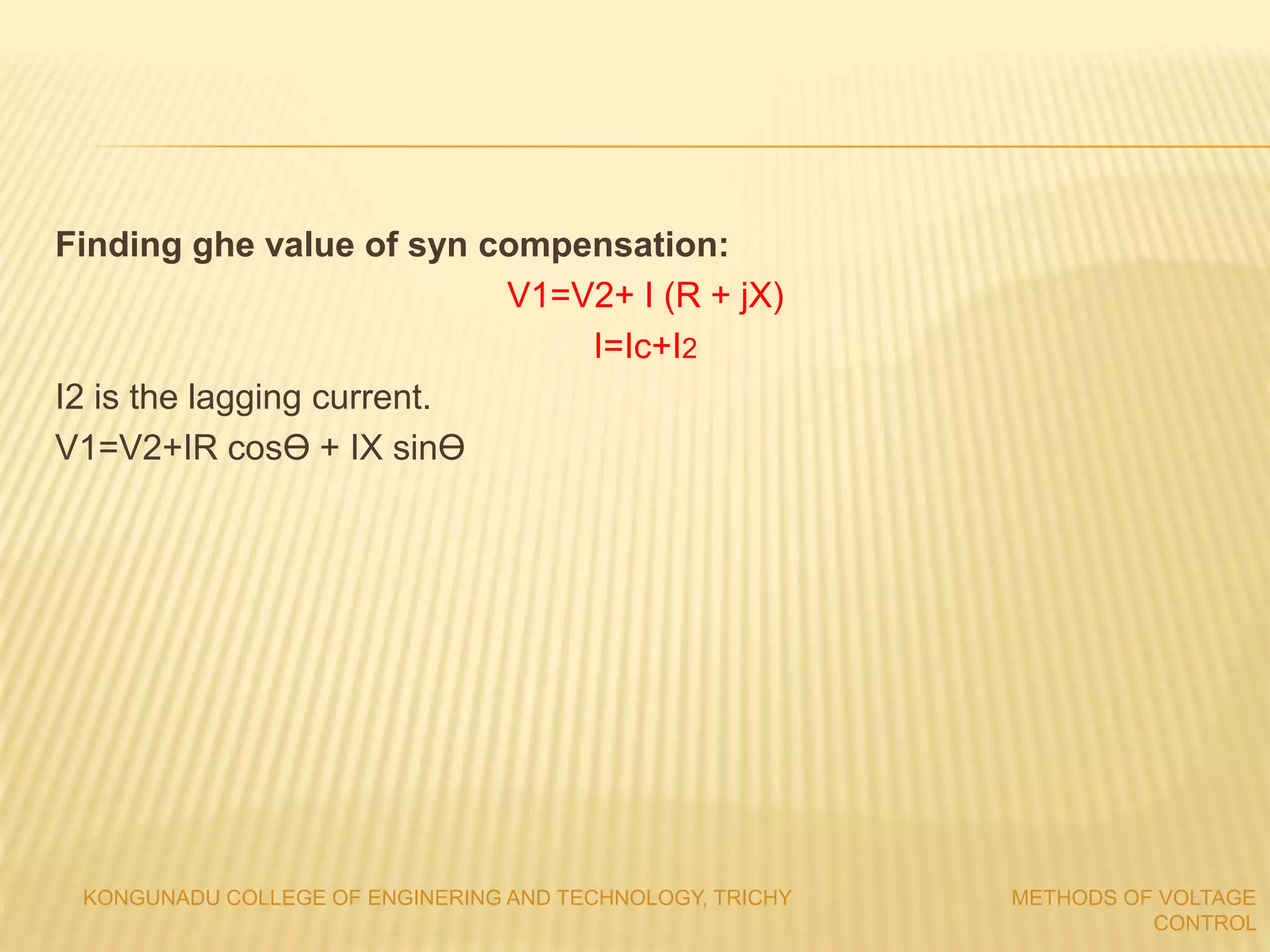 Finding ghe value of syn compensation:
V1=V2+ I (R + jX)
I=Ic+I2
I2 is the lagging current.
V1=V2+IR cosϴ + IX sinϴ
KONGUNADU COLLEGE OF ENGINERING AND TECHNOLOGY, TRICHY METHODS OF VOLTAGE
CONTROL
 
