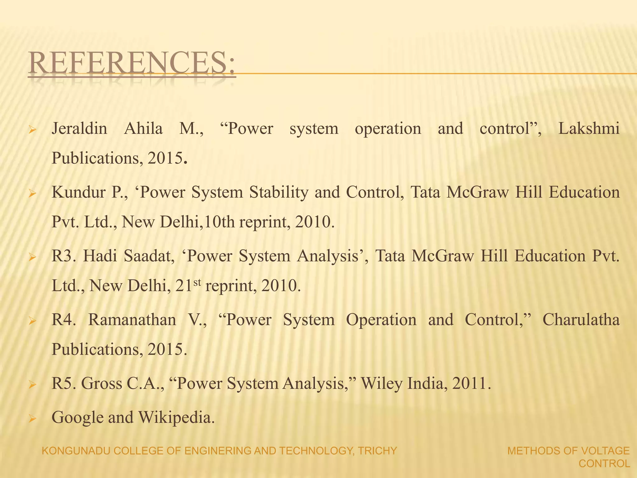 REFERENCES:
 Jeraldin Ahila M., “Power system operation and control”, Lakshmi
Publications, 2015.
 Kundur P., ‘Power System Stability and Control, Tata McGraw Hill Education
Pvt. Ltd., New Delhi,10th reprint, 2010.
 R3. Hadi Saadat, ‘Power System Analysis’, Tata McGraw Hill Education Pvt.
Ltd., New Delhi, 21st reprint, 2010.
 R4. Ramanathan V., “Power System Operation and Control,” Charulatha
Publications, 2015.
 R5. Gross C.A., “Power System Analysis,” Wiley India, 2011.
 Google and Wikipedia.
KONGUNADU COLLEGE OF ENGINERING AND TECHNOLOGY, TRICHY METHODS OF VOLTAGE
CONTROL
 