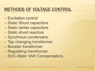 METHODS OF VOLTAGE CONTROL
 Excitation control
 Static Shunt capacitors
 Static series capacitors
 Static shunt reactors
 Synchrous condensers.
 Tap changing transformer.
 Booster transformer
 Regulating transformer
 SVC-Static VAR Compensators.
KONGUNADU COLLEGE OF ENGINERING AND TECHNOLOGY, TRICHY METHODS OF VOLTAGE
CONTROL
 