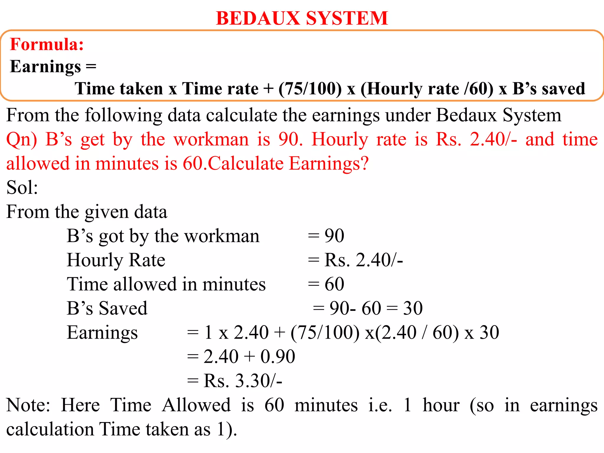 BEDAUX SYSTEM
From the following data calculate the earnings under Bedaux System
Qn) B’s get by the workman is 90. Hourly rate is Rs. 2.40/- and time
allowed in minutes is 60.Calculate Earnings?
Sol:
From the given data
B’s got by the workman = 90
Hourly Rate = Rs. 2.40/-
Time allowed in minutes = 60
B’s Saved = 90- 60 = 30
Earnings = 1 x 2.40 + (75/100) x(2.40 / 60) x 30
= 2.40 + 0.90
= Rs. 3.30/-
Note: Here Time Allowed is 60 minutes i.e. 1 hour (so in earnings
calculation Time taken as 1).
Formula:
Earnings =
Time taken x Time rate + (75/100) x (Hourly rate /60) x B’s saved
 