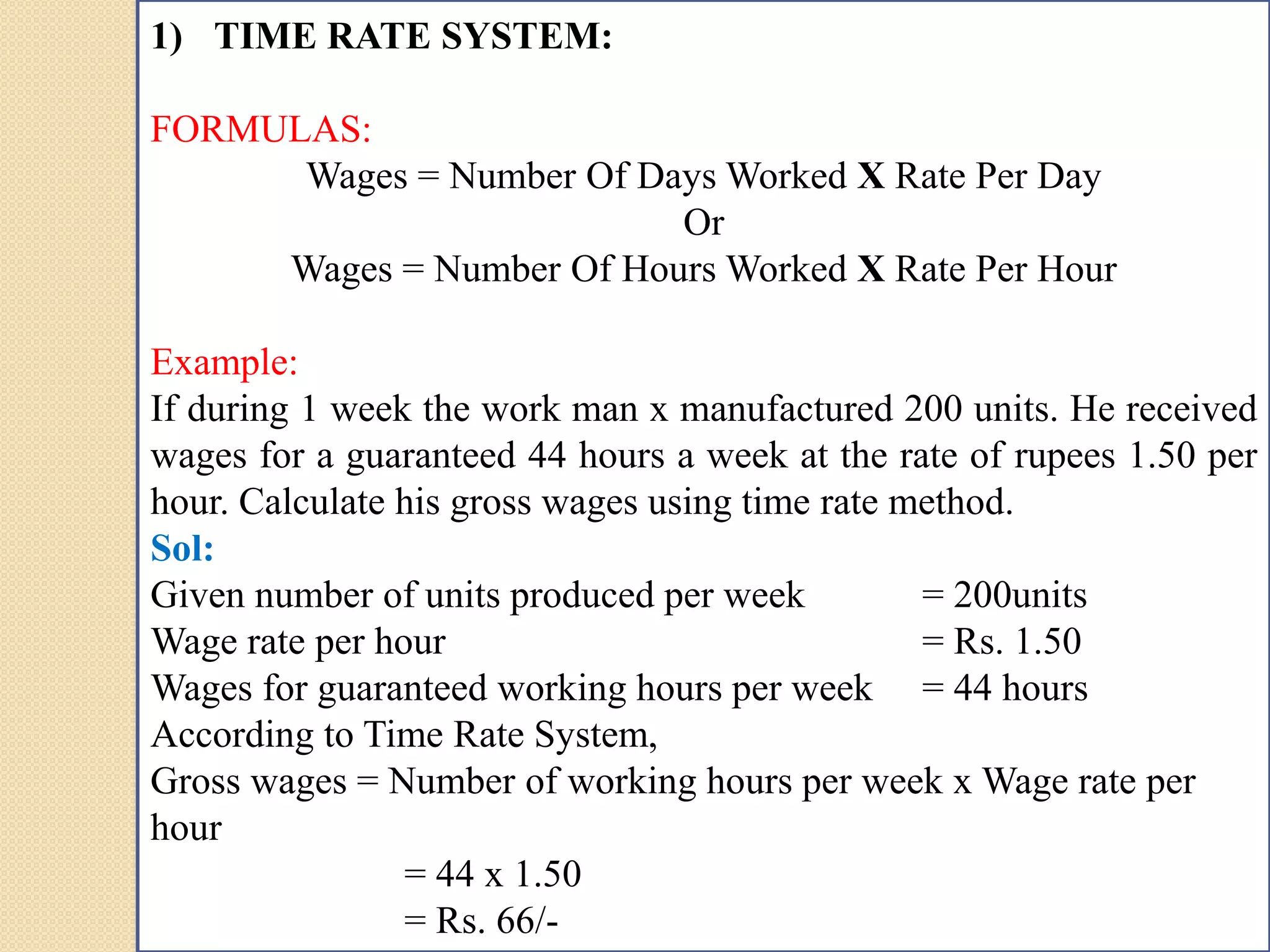 1) TIME RATE SYSTEM:
FORMULAS:
Wages = Number Of Days Worked X Rate Per Day
Or
Wages = Number Of Hours Worked X Rate Per Hour
Example:
If during 1 week the work man x manufactured 200 units. He received
wages for a guaranteed 44 hours a week at the rate of rupees 1.50 per
hour. Calculate his gross wages using time rate method.
Sol:
Given number of units produced per week = 200units
Wage rate per hour = Rs. 1.50
Wages for guaranteed working hours per week = 44 hours
According to Time Rate System,
Gross wages = Number of working hours per week x Wage rate per
hour
= 44 x 1.50
= Rs. 66/-
 