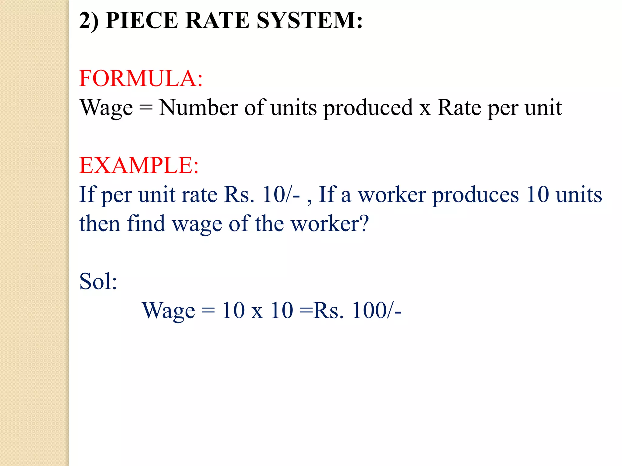 2) PIECE RATE SYSTEM:
FORMULA:
Wage = Number of units produced x Rate per unit
EXAMPLE:
If per unit rate Rs. 10/- , If a worker produces 10 units
then find wage of the worker?
Sol:
Wage = 10 x 10 =Rs. 100/-
 