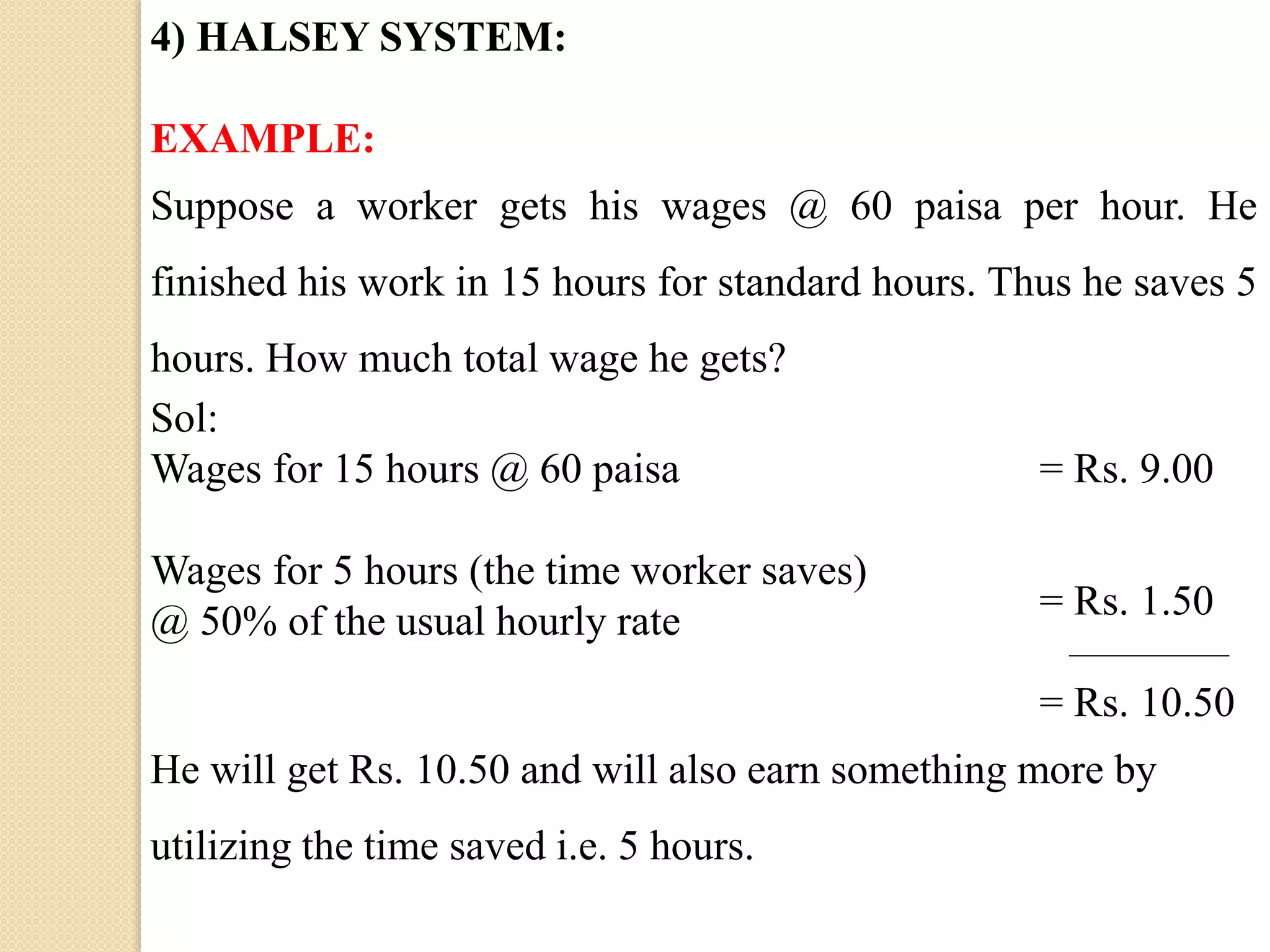 4) HALSEY SYSTEM:
EXAMPLE:
Suppose a worker gets his wages @ 60 paisa per hour. He
finished his work in 15 hours for standard hours. Thus he saves 5
hours. How much total wage he gets?
Sol:
Wages for 15 hours @ 60 paisa = Rs. 9.00
Wages for 5 hours (the time worker saves)
@ 50% of the usual hourly rate = Rs. 1.50
= Rs. 10.50
He will get Rs. 10.50 and will also earn something more by
utilizing the time saved i.e. 5 hours.
 