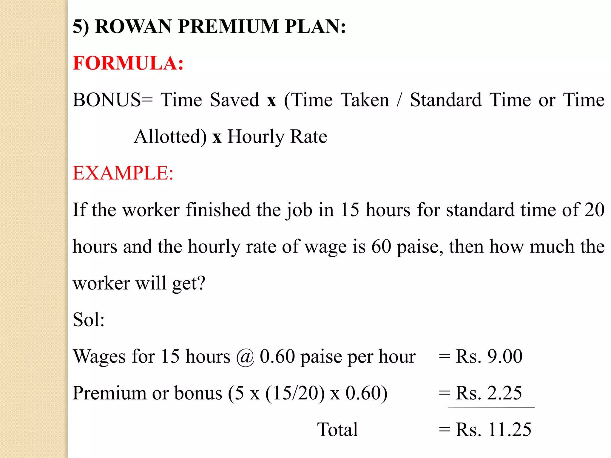 5) ROWAN PREMIUM PLAN:
FORMULA:
BONUS= Time Saved x (Time Taken / Standard Time or Time
Allotted) x Hourly Rate
EXAMPLE:
If the worker finished the job in 15 hours for standard time of 20
hours and the hourly rate of wage is 60 paise, then how much the
worker will get?
Sol:
Wages for 15 hours @ 0.60 paise per hour = Rs. 9.00
Premium or bonus (5 x (15/20) x 0.60) = Rs. 2.25
Total = Rs. 11.25
 