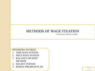 METHODS OF WAGE FIXATION
Covered only with basic example
By
METHODS COVERED:
1. TIME RATE SYSTEM
2. PIECE RATE SYSTEM
3. BALANCE OR DEBT
METHOD
4. HALSEY SYSTEM
5. ROWAN PREMIUM PLAN
 