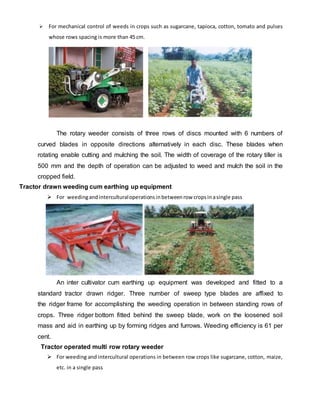  For mechanical control of weeds in crops such as sugarcane, tapioca, cotton, tomato and pulses
whose rows spacing is more than 45 cm.
The rotary weeder consists of three rows of discs mounted with 6 numbers of
curved blades in opposite directions alternatively in each disc. These blades when
rotating enable cutting and mulching the soil. The width of coverage of the rotary tiller is
500 mm and the depth of operation can be adjusted to weed and mulch the soil in the
cropped field.
Tractor drawn weeding cum earthing up equipment
 For weedingand interculturaloperations inbetweenrow cropsinasingle pass
An inter cultivator cum earthing up equipment was developed and fitted to a
standard tractor drawn ridger. Three number of sweep type blades are affixed to
the ridger frame for accomplishing the weeding operation in between standing rows of
crops. Three ridger bottom fitted behind the sweep blade, work on the loosened soil
mass and aid in earthing up by forming ridges and furrows. Weeding efficiency is 61 per
cent.
Tractor operated multi row rotary weeder
 For weeding and intercultural operations in between row crops like sugarcane, cotton, maize,
etc. in a single pass
 