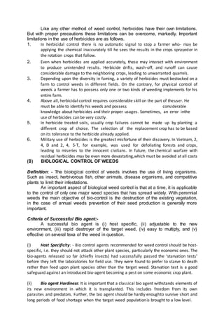 Like any other method of weed control, herbicides have their own limitations.
But with proper precautions these limitations can be overcome, markedly. Important
limitations in the use of herbicides are as follows.
1. In herbicidal control there is no automatic signal to stop a farmer who- may be
applying the chemical inaccurately till he sees the results in the crops sprayedor in
the rotation crops that follow.
2. Even when herbicides are applied accurately, these may interact with environment
to produce unintended results. Herbicide drifts, wash-off, and runoff can cause
considerable damage to the neighboring crops, leading to unwarranted quarrels.
3. Depending upon the diversity in faming, a variety of herbicides must bestocked on a
farm to control weeds in different fields. On the contrary, for physical control of
weeds a farmer has to possess only one or two kinds of weeding implements for his
entire farm.
4. Above all, herbicidal control requires considerable skill on the part of theuser. He
must be able to identify his weeds and possess considerable
knowledge about herbicides and their proper usages. Sometimes, an error inthe
use of herbicides can be very costly.
5. In herbicide treated soils, usually crop failures cannot be made up by planting a
different crop of choice. The selection of the replacement crop has to be based
on its tolerance to the herbicide already applied.
6. Military use of herbicides is the greatest misfortune of their discovery. In Vietnam, 2,
4, D and 2, 4, 5-T, for example, was used for defoliating forests and crops,
leading to miseries to the innocent civilians. In future, the chemical warfare with
residual herbicides may be even more devastating,which must be avoided at all costs
(B) BIOLOGICAL CONTROL OF WEEDS
Definition: - The biological control of weeds involves the use of living organisms.
Such as insect, herbivorous fish, other animals, disease organisms, and competitive
plants to limit their infestations.
An important aspect of biological weed control is that at a time, it is applicable
to the control of only one major weed species that has spread widely. With perennial
weeds the main objective of bio-control is the destruction of the existing vegetation,
in the case of annual weeds prevention of their seed production is generally more
important.
Criteria of Successful Bio agent:-
A successful bio agent is (i) host specific, (ii) adjustable to the new
environment, (iii) rapid destroyer of the target weed, (iv) easy to multiply, and (v)
effective on several texa of the weed in question.
(i) Host Specificity: - Bio control agents recommended for weed control should be host-
specific, i.e. they should not attack other plant species, particularly the economic ones. The
bio-agents released so far (chiefly insects) had successfully passed the ‘starvation tests’
before they left the laboratories for field use. They were found to prefer to starve to death
rather than feed upon plant species other than the target weed. Starvation test is a good
safeguard against an introduced bio-agent becoming a pest on some economic crop plant.
(ii) Bio agent Hardiness: It is important that a classical bio agent withstands elements of
its new environment in which it is transplanted. This includes freedom from its own
parasites and predators. Further, the bio agent should be hardly enoughto survive short and
long periods of food shortage when the target weed populationis brought to a low level.
 