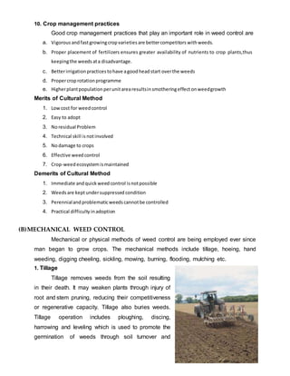 10. Crop management practices
Good crop management practices that play an important role in weed control are
a. Vigorous andfastgrowingcropvarieties are bettercompetitors withweeds.
b. Proper placement of fertilizers ensures greater availability of nutrients to crop plants,thus
keepingthe weeds ata disadvantage.
c. Betterirrigationpractices tohave agoodheadstart overthe weeds
d. Propercroprotation programme
e. Higherplantpopulation perunitarearesultsinsmotheringeffect onweedgrowth
Merits of Cultural Method
1. Low cost for weedcontrol
2. Easy to adopt
3. Noresidual Problem
4. Technical skill isnotinvolved
5. Nodamage to crops
6. Effective weedcontrol
7. Crop-weed ecosystemismaintained
Demerits of Cultural Method
1. Immediate andquick weedcontrol isnotpossible
2. Weeds are keptundersuppressed condition
3. Perennialandproblematicweeds cannotbe controlled
4. Practical difficulty inadoption
(B)MECHANICAL WEED CONTROL
Mechanical or physical methods of weed control are being employed ever since
man began to grow crops. The mechanical methods include tillage, hoeing, hand
weeding, digging cheeling, sickling, mowing, burning, flooding, mulching etc.
1. Tillage
Tillage removes weeds from the soil resulting
in their death. It may weaken plants through injury of
root and stem pruning, reducing their competitiveness
or regenerative capacity. Tillage also buries weeds.
Tillage operation includes ploughing, discing,
harrowing and leveling which is used to promote the
germination of weeds through soil turnover and
 