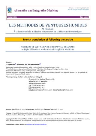 LES METHODES DE VENTOUSES HUMIDES
Al-Hijamah :
À la lumière de la médecine moderne et de la Médecine Prophétique.
French translation of following the article
METHODS OF WET CUPPING THERAPY (Al-HIJAMAH):
In Light of Modern Medicine and Prophetic Medicine.
Auteurs :
El Sayed SM1*
, Mahmoud HS2
and Nabo MMH3,4
1
Department of Medical Biochemistry, Sohag Faculty of Medicine, Sohag University, Egypt
2
World Federation of Alternative and Complementary Medicine, Cairo Regional Headquarter, Cairo, Egypt
3
Department of Pediatrics, Sohag Teaching Hospital, Sohag, Egypt
4
Division of Pediatric cardiology, Department of Pediatrics, Maternity and Children Hospital, King Abdullah Medical City, Al-Madinah Al-
Munawwarah, Kingdom of Saudi Arabia
*Corresponding Author: Salah Mohamed El Sayed
Department of Medical Biochemistry
Sohag Faculty of Medicine
Sohag University, Egypt
Tel: +2- 0934-602-963
Fax: +2-0934-602-963
E-mail: salahfazara@yahoo.com, drsalahpediatr@yahoo.com
Received date: March 19, 2013; Accepted date: April 12, 2013; Published date: April 15, 2013
Citation: El Sayed SM, Mahmoud HS, Nabo MMH (2013) Methods of Wet Cupping Therapy (Al-Hijamah): In Light of Modern Medicine and
Prophetic Medicine. Altern Integr Med 2:111. doi:10.4172/2327-5162.1000111
Copyright: © 2013 El Sayed SM, et al. This is an open-access article distributed under the terms of the Creative Commons Attribution License,
which permits unrestricted use, distribution, and reproduction in any medium, provided the original author and source are credited.
Visit for more related articles at Alternative & Integrative Medicine
 