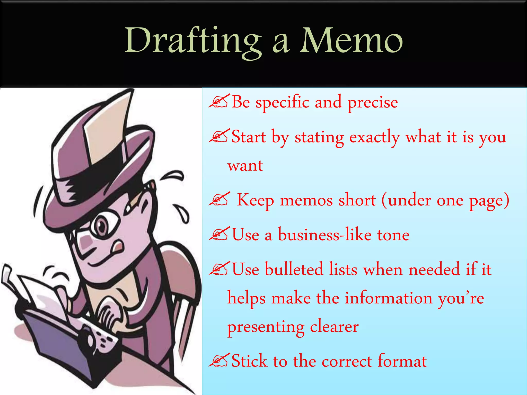 Drafting a Memo
Be specific and precise
Start by stating exactly what it is you
want
 Keep memos short (under one page)
Use a business-like tone
Use bulleted lists when needed if it
helps make the information you’re
presenting clearer
Stick to the correct format
 