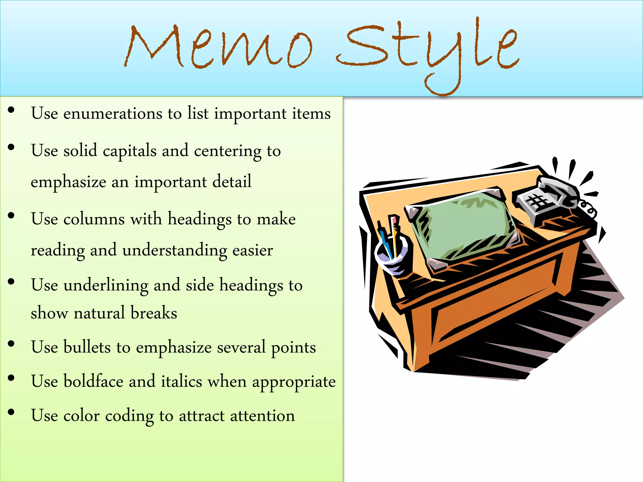 Memo Style
• Use enumerations to list important items
• Use solid capitals and centering to
emphasize an important detail
• Use columns with headings to make
reading and understanding easier
• Use underlining and side headings to
show natural breaks
• Use bullets to emphasize several points
• Use boldface and italics when appropriate
• Use color coding to attract attention
 