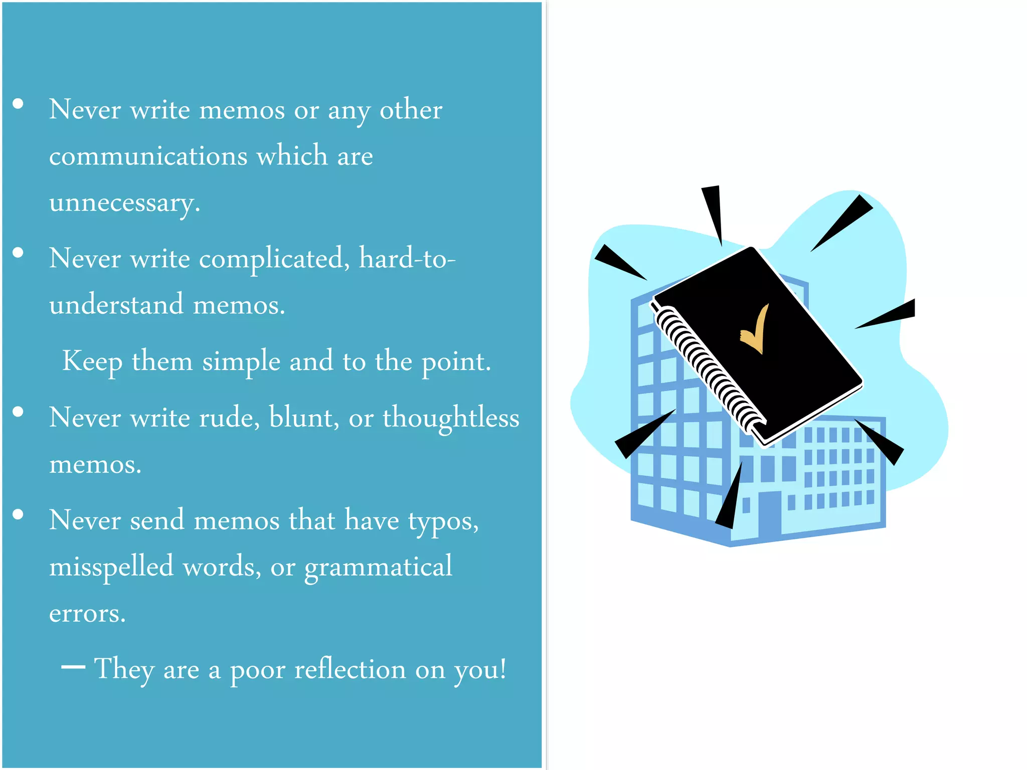 • Never write memos or any other
communications which are
unnecessary.
• Never write complicated, hard-to-
understand memos.
Keep them simple and to the point.
• Never write rude, blunt, or thoughtless
memos.
• Never send memos that have typos,
misspelled words, or grammatical
errors.
– They are a poor reflection on you!
 