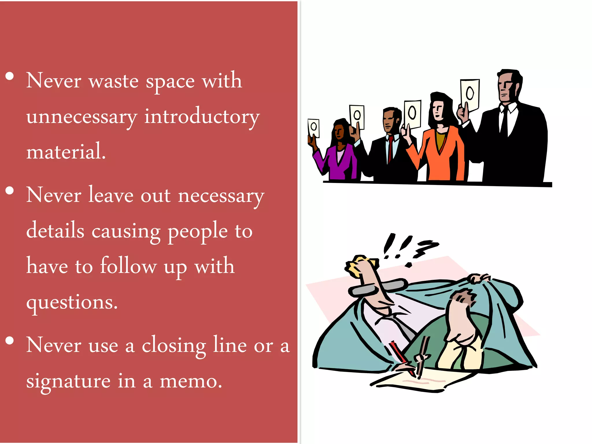 • Never waste space with
unnecessary introductory
material.
• Never leave out necessary
details causing people to
have to follow up with
questions.
• Never use a closing line or a
signature in a memo.
 