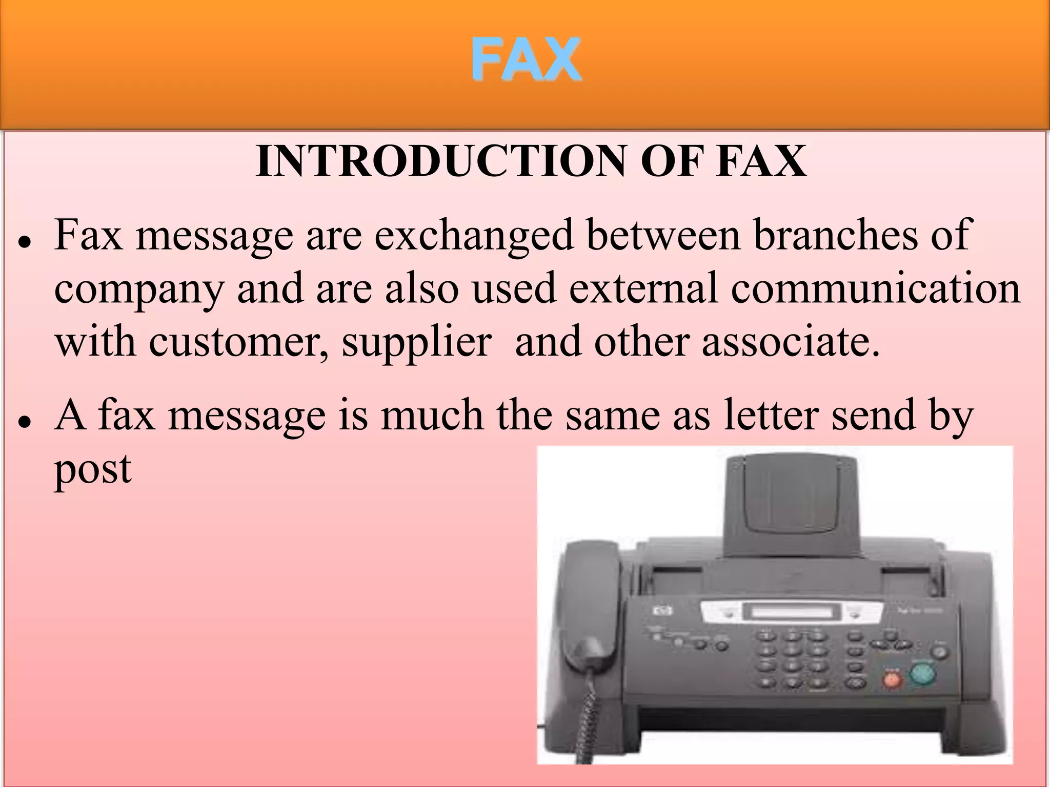 FAX
INTRODUCTION OF FAX
 Fax message are exchanged between branches of
company and are also used external communication
with customer, supplier and other associate.
 A fax message is much the same as letter send by
post
 