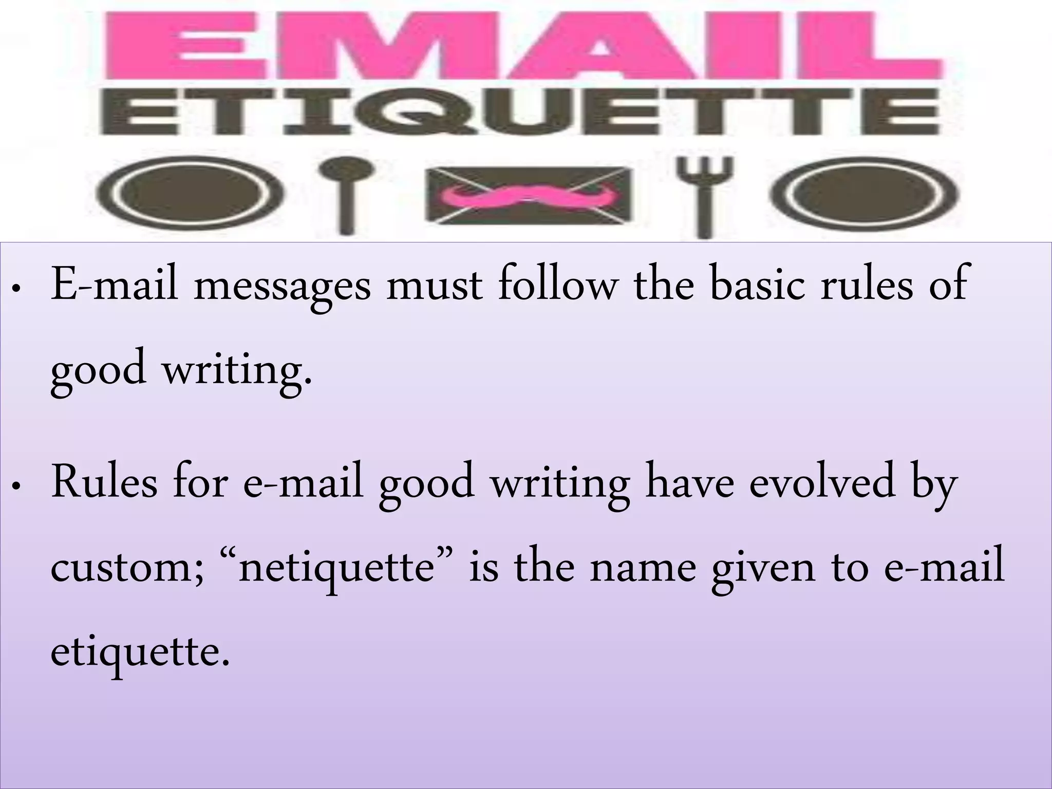 • E-mail messages must follow the basic rules of
good writing.
• Rules for e-mail good writing have evolved by
custom; “netiquette” is the name given to e-mail
etiquette.
 