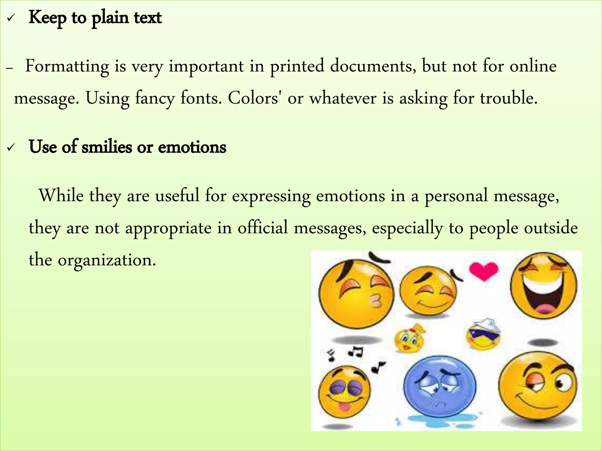  Keep to plain text
– Formatting is very important in printed documents, but not for online
message. Using fancy fonts. Colors' or whatever is asking for trouble.
 Use of smilies or emotions
While they are useful for expressing emotions in a personal message,
they are not appropriate in official messages, especially to people outside
the organization.
 