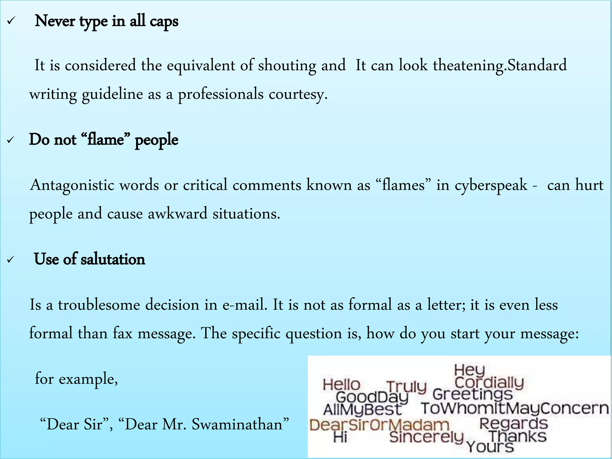  Never type in all caps
It is considered the equivalent of shouting and It can look theatening.Standard
writing guideline as a professionals courtesy.
 Do not “flame” people
Antagonistic words or critical comments known as “flames” in cyberspeak - can hurt
people and cause awkward situations.
 Use of salutation
Is a troublesome decision in e-mail. It is not as formal as a letter; it is even less
formal than fax message. The specific question is, how do you start your message:
for example,
“Dear Sir”, “Dear Mr. Swaminathan”
 