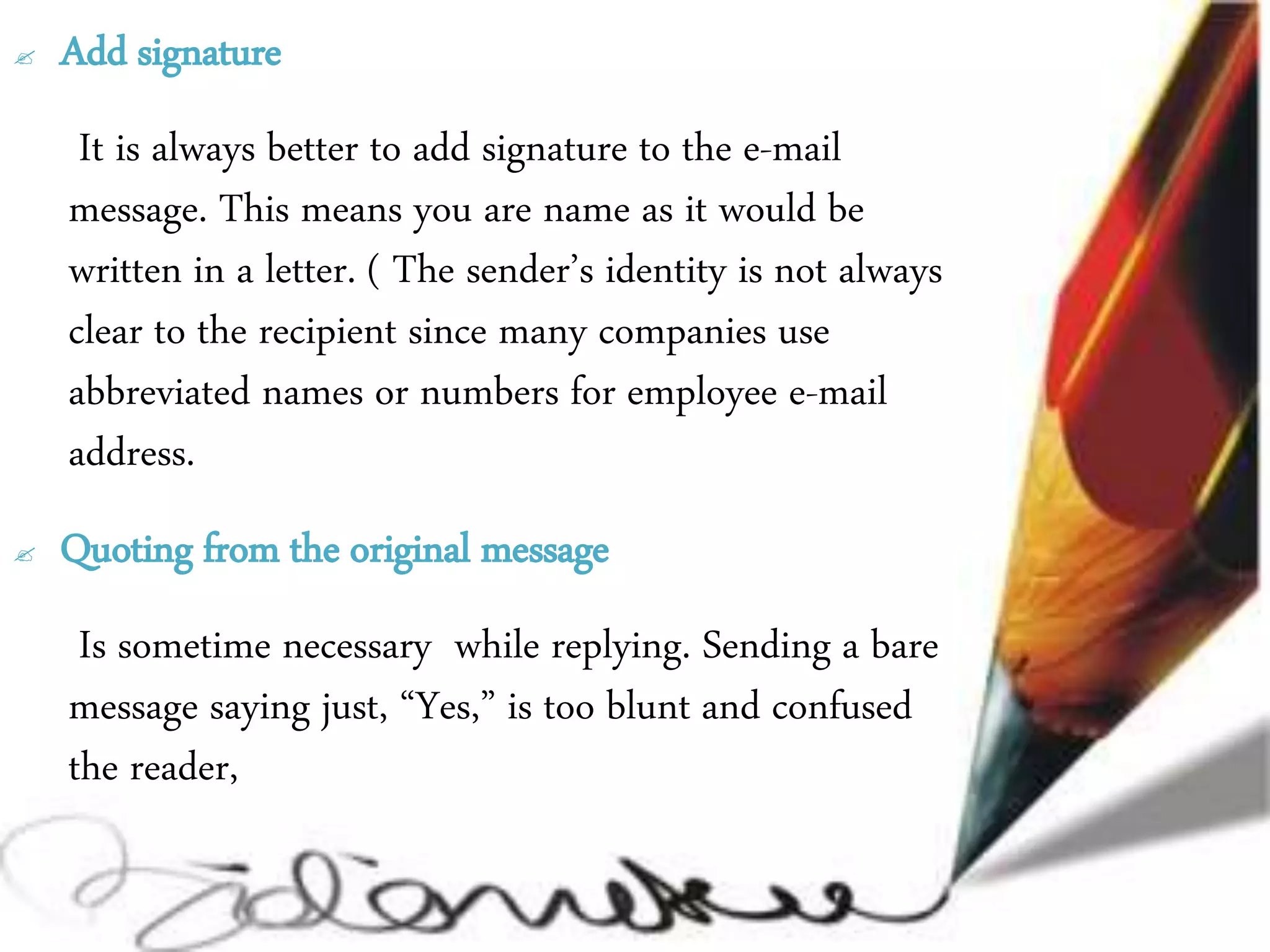  Add signature
It is always better to add signature to the e-mail
message. This means you are name as it would be
written in a letter. ( The sender’s identity is not always
clear to the recipient since many companies use
abbreviated names or numbers for employee e-mail
address.
 Quoting from the original message
Is sometime necessary while replying. Sending a bare
message saying just, “Yes,” is too blunt and confused
the reader,
 