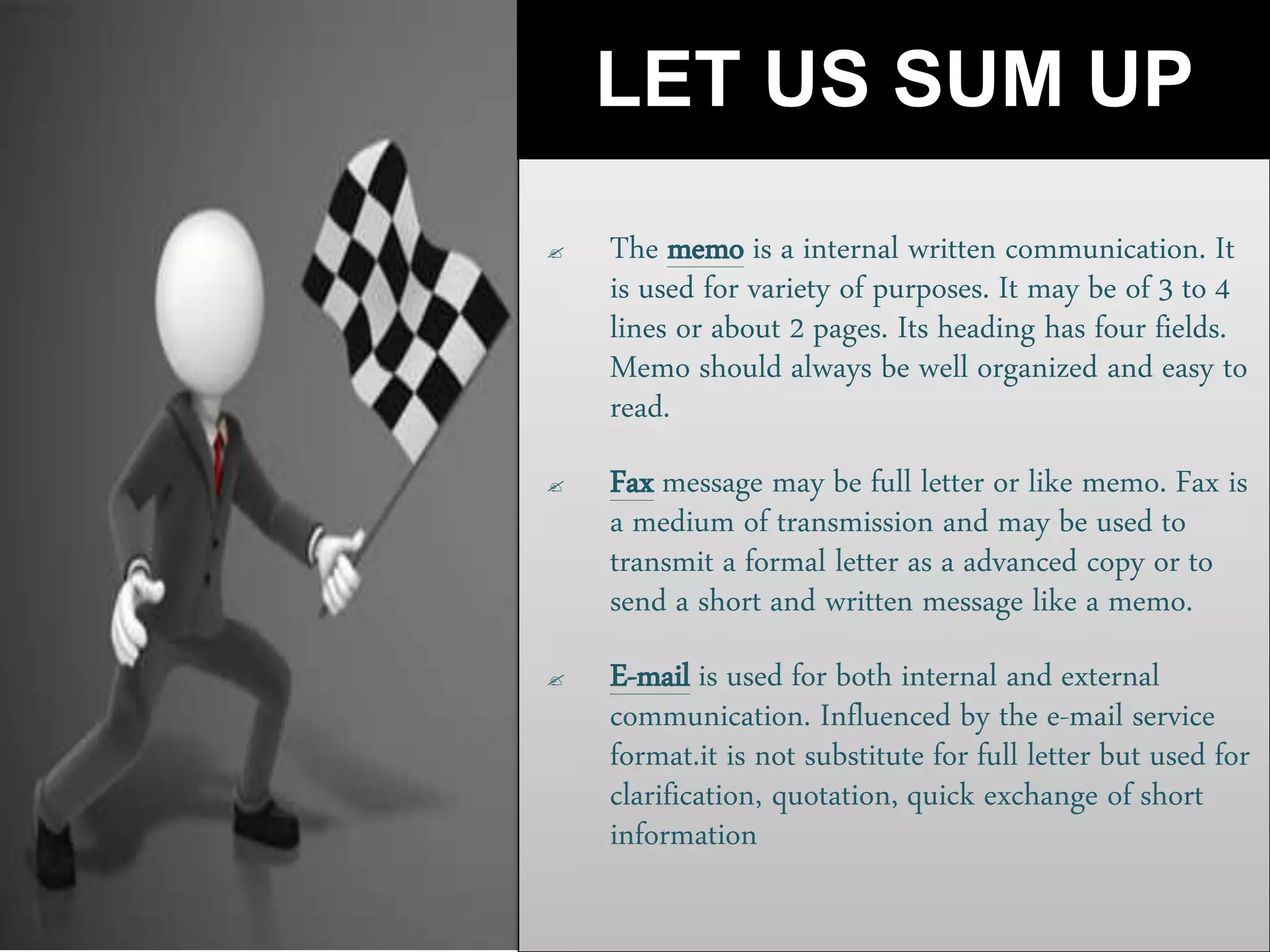 LET US SUM UP
 The memo is a internal written communication. It
is used for variety of purposes. It may be of 3 to 4
lines or about 2 pages. Its heading has four fields.
Memo should always be well organized and easy to
read.
 Fax message may be full letter or like memo. Fax is
a medium of transmission and may be used to
transmit a formal letter as a advanced copy or to
send a short and written message like a memo.
 E-mail is used for both internal and external
communication. Influenced by the e-mail service
format.it is not substitute for full letter but used for
clarification, quotation, quick exchange of short
information
 