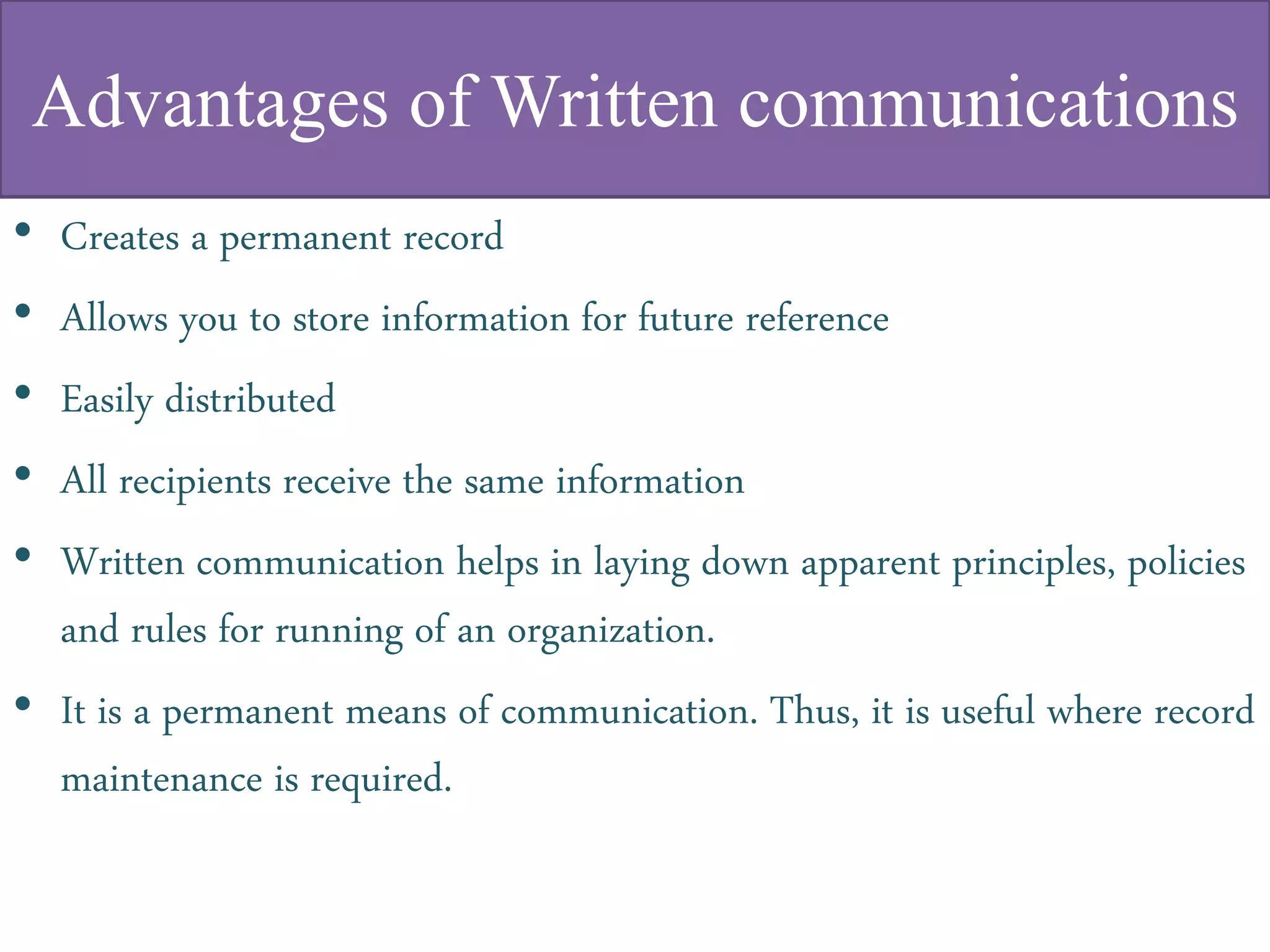 Advantages of Written communications
• Creates a permanent record
• Allows you to store information for future reference
• Easily distributed
• All recipients receive the same information
• Written communication helps in laying down apparent principles, policies
and rules for running of an organization.
• It is a permanent means of communication. Thus, it is useful where record
maintenance is required.
 