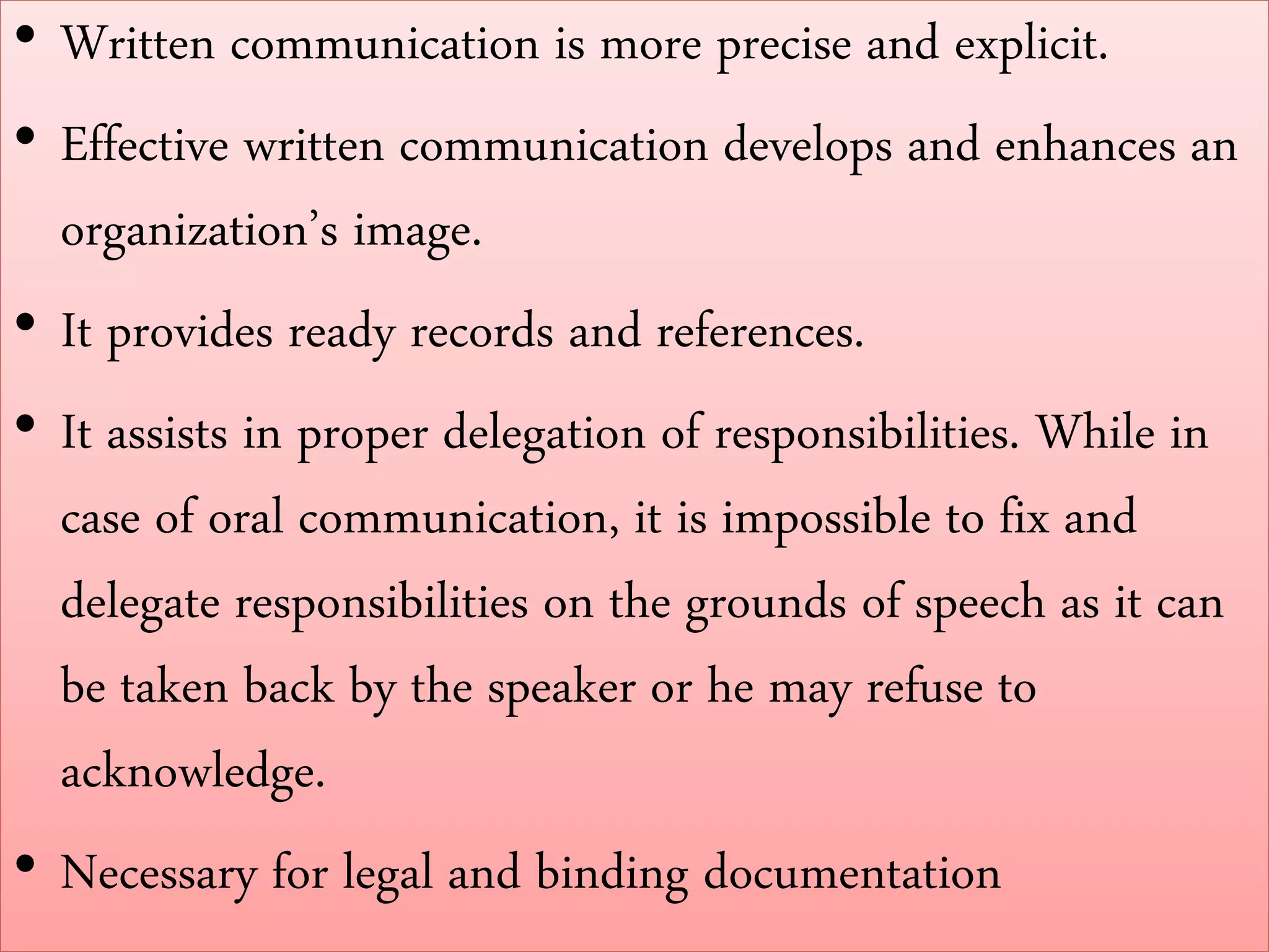 • Written communication is more precise and explicit.
• Effective written communication develops and enhances an
organization’s image.
• It provides ready records and references.
• It assists in proper delegation of responsibilities. While in
case of oral communication, it is impossible to fix and
delegate responsibilities on the grounds of speech as it can
be taken back by the speaker or he may refuse to
acknowledge.
• Necessary for legal and binding documentation
 