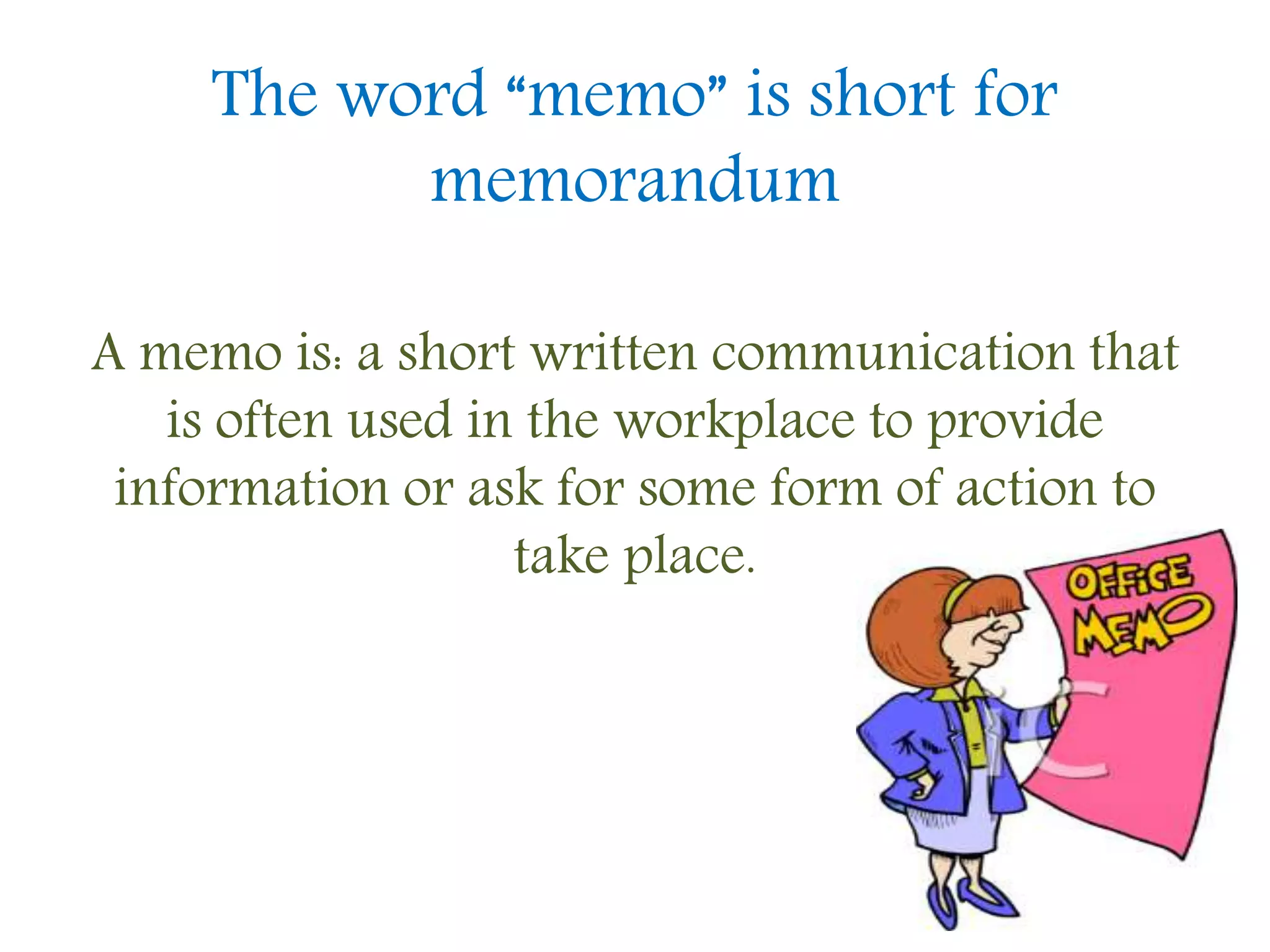 The word “memo” is short for
memorandum
A memo is: a short written communication that
is often used in the workplace to provide
information or ask for some form of action to
take place.
 