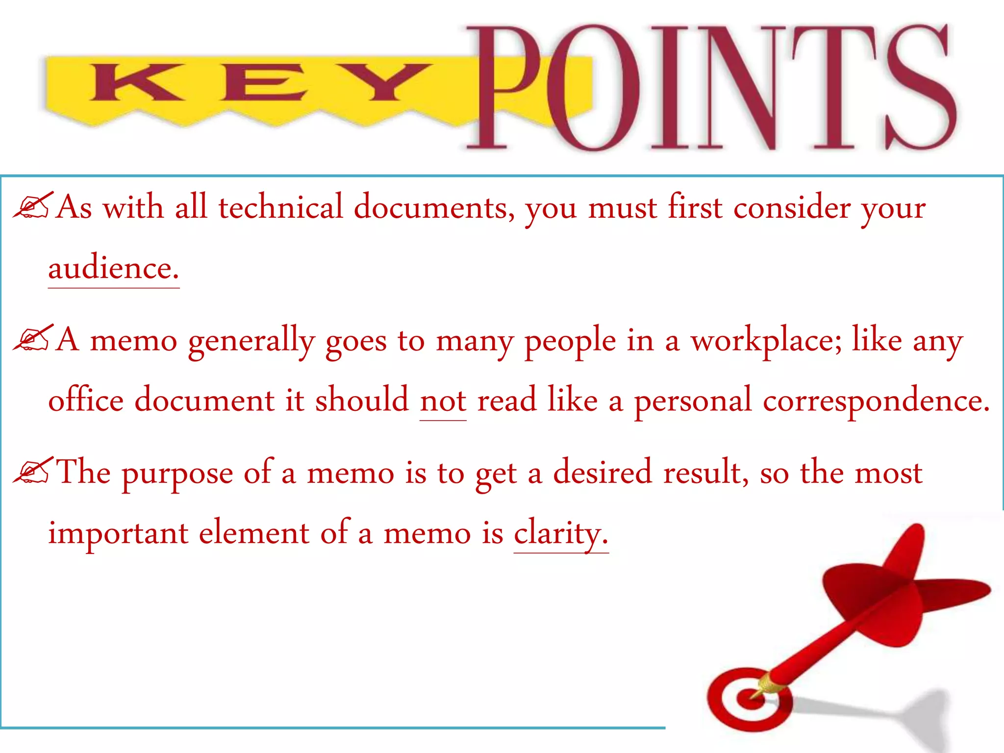 As with all technical documents, you must first consider your
audience.
A memo generally goes to many people in a workplace; like any
office document it should not read like a personal correspondence.
The purpose of a memo is to get a desired result, so the most
important element of a memo is clarity.
 