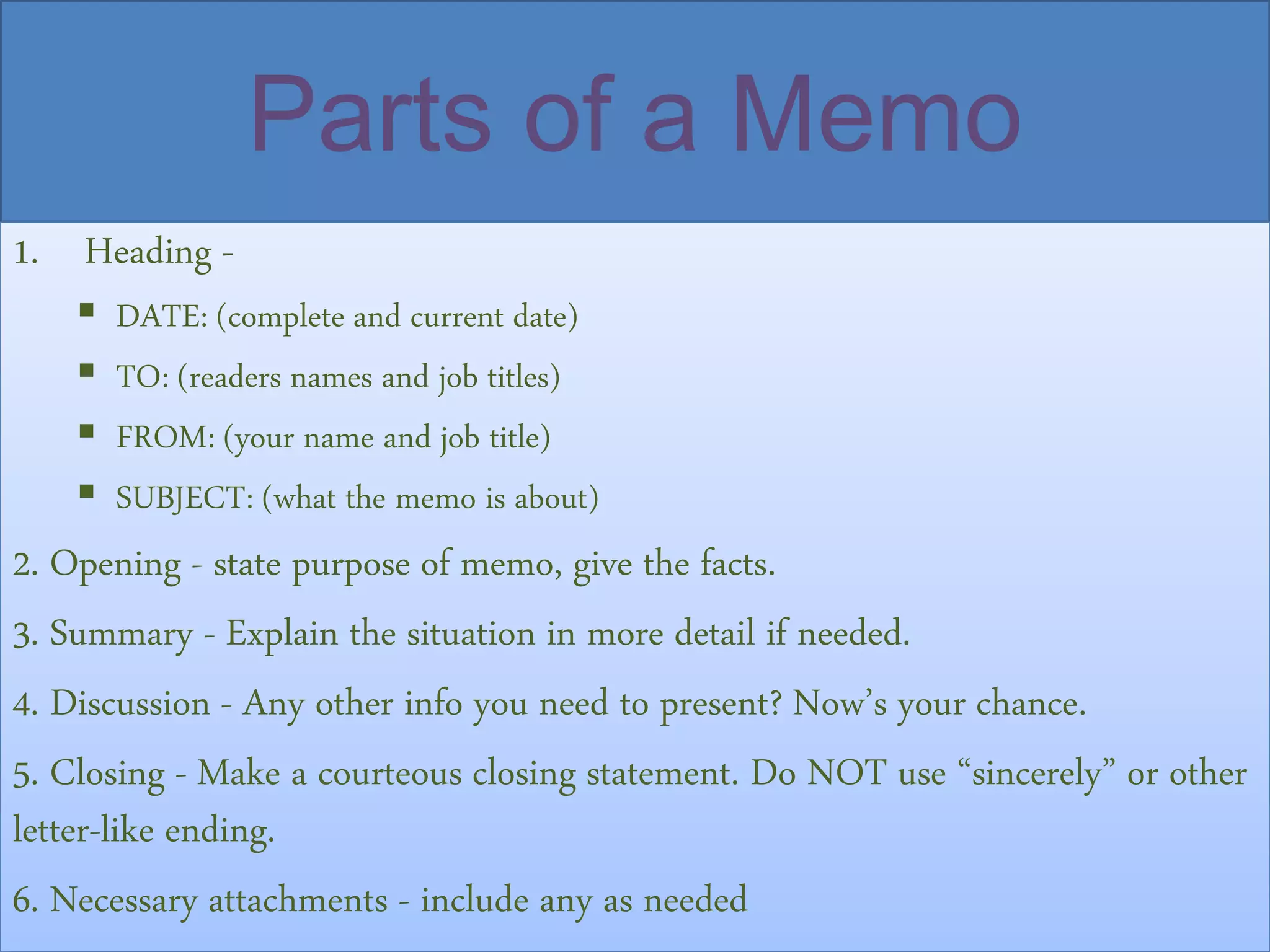 Parts of a Memo
1. Heading -
 DATE: (complete and current date)
 TO: (readers names and job titles)
 FROM: (your name and job title)
 SUBJECT: (what the memo is about)
2. Opening - state purpose of memo, give the facts.
3. Summary - Explain the situation in more detail if needed.
4. Discussion - Any other info you need to present? Now’s your chance.
5. Closing - Make a courteous closing statement. Do NOT use “sincerely” or other
letter-like ending.
6. Necessary attachments - include any as needed
 