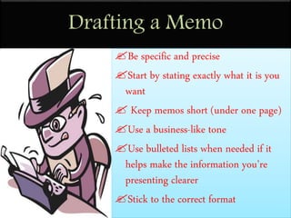 Drafting a Memo
Be specific and precise
Start by stating exactly what it is you
want
 Keep memos short (under one page)
Use a business-like tone
Use bulleted lists when needed if it
helps make the information you’re
presenting clearer
Stick to the correct format
 