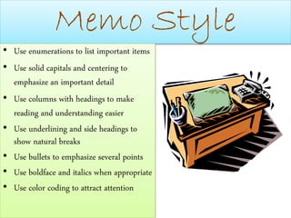 Memo Style
• Use enumerations to list important items
• Use solid capitals and centering to
emphasize an important detail
• Use columns with headings to make
reading and understanding easier
• Use underlining and side headings to
show natural breaks
• Use bullets to emphasize several points
• Use boldface and italics when appropriate
• Use color coding to attract attention
 
