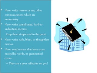 • Never write memos or any other
communications which are
unnecessary.
• Never write complicated, hard-to-
understand memos.
Keep them simple and to the point.
• Never write rude, blunt, or thoughtless
memos.
• Never send memos that have typos,
misspelled words, or grammatical
errors.
– They are a poor reflection on you!
 