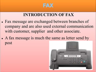 FAX
INTRODUCTION OF FAX
 Fax message are exchanged between branches of
company and are also used external communication
with customer, supplier and other associate.
 A fax message is much the same as letter send by
post
 