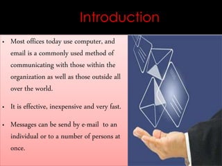 Introduction
 Most offices today use computer, and
email is a commonly used method of
communicating with those within the
organization as well as those outside all
over the world.
 It is effective, inexpensive and very fast.
 Messages can be send by e-mail to an
individual or to a number of persons at
once.
 