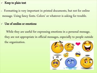  Keep to plain text
– Formatting is very important in printed documents, but not for online
message. Using fancy fonts. Colors' or whatever is asking for trouble.
 Use of smilies or emotions
While they are useful for expressing emotions in a personal message,
they are not appropriate in official messages, especially to people outside
the organization.
 