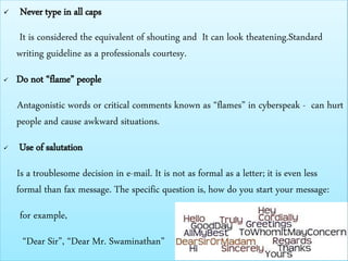  Never type in all caps
It is considered the equivalent of shouting and It can look theatening.Standard
writing guideline as a professionals courtesy.
 Do not “flame” people
Antagonistic words or critical comments known as “flames” in cyberspeak - can hurt
people and cause awkward situations.
 Use of salutation
Is a troublesome decision in e-mail. It is not as formal as a letter; it is even less
formal than fax message. The specific question is, how do you start your message:
for example,
“Dear Sir”, “Dear Mr. Swaminathan”
 