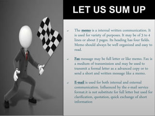 LET US SUM UP
 The memo is a internal written communication. It
is used for variety of purposes. It may be of 3 to 4
lines or about 2 pages. Its heading has four fields.
Memo should always be well organized and easy to
read.
 Fax message may be full letter or like memo. Fax is
a medium of transmission and may be used to
transmit a formal letter as a advanced copy or to
send a short and written message like a memo.
 E-mail is used for both internal and external
communication. Influenced by the e-mail service
format.it is not substitute for full letter but used for
clarification, quotation, quick exchange of short
information
 