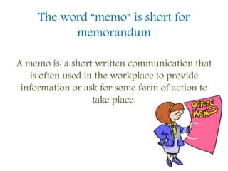 The word “memo” is short for
memorandum
A memo is: a short written communication that
is often used in the workplace to provide
information or ask for some form of action to
take place.
 