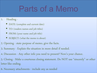 Parts of a Memo
1. Heading -
 DATE: (complete and current date)
 TO: (readers names and job titles)
 FROM: (your name and job title)
 SUBJECT: (what the memo is about)
2. Opening - state purpose of memo, give the facts.
3. Summary - Explain the situation in more detail if needed.
4. Discussion - Any other info you need to present? Now’s your chance.
5. Closing - Make a courteous closing statement. Do NOT use “sincerely” or other
letter-like ending.
6. Necessary attachments - include any as needed
 