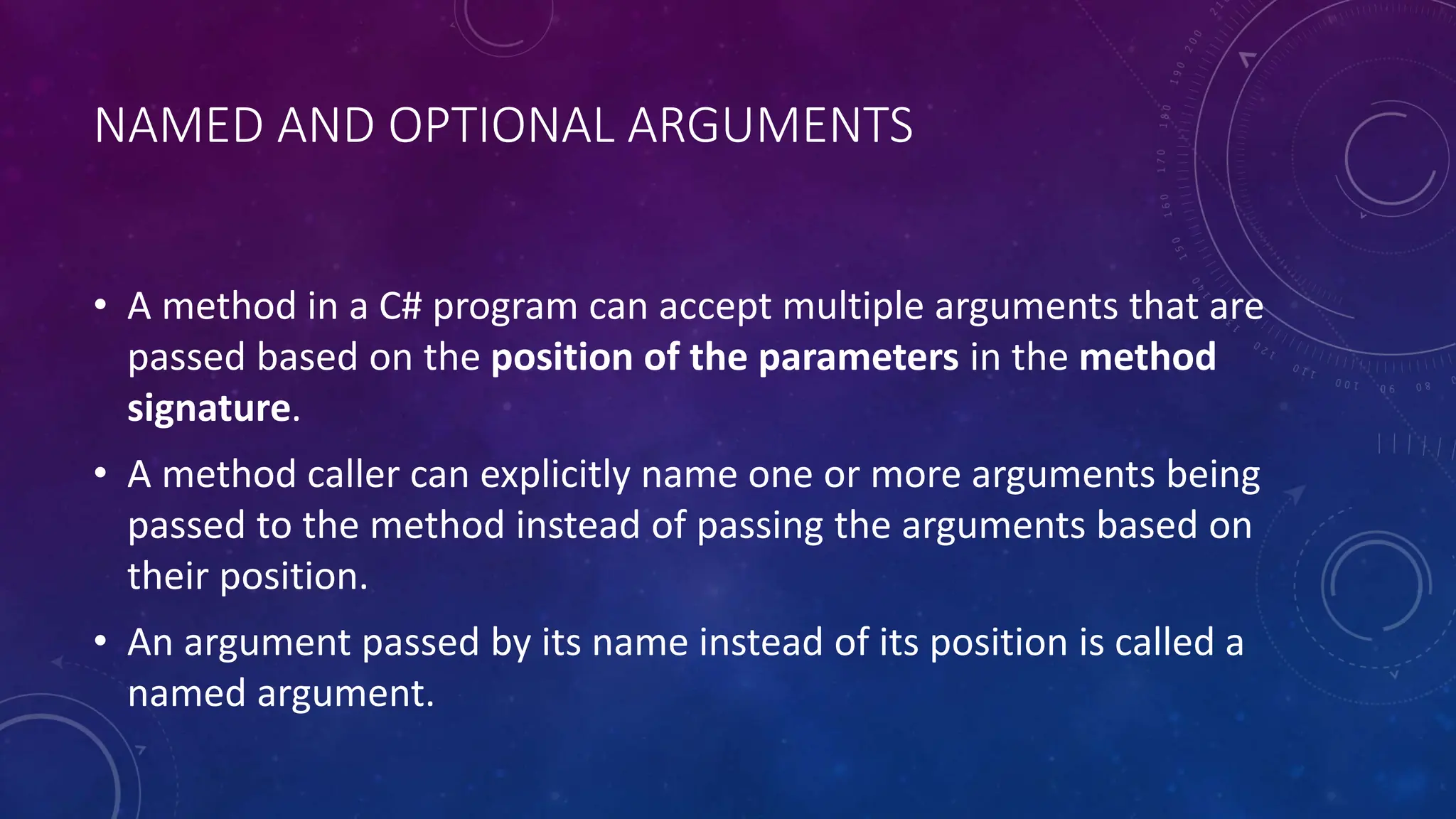 NAMED AND OPTIONAL ARGUMENTS
• A method in a C# program can accept multiple arguments that are
passed based on the position of the parameters in the method
signature.
• A method caller can explicitly name one or more arguments being
passed to the method instead of passing the arguments based on
their position.
• An argument passed by its name instead of its position is called a
named argument.
 